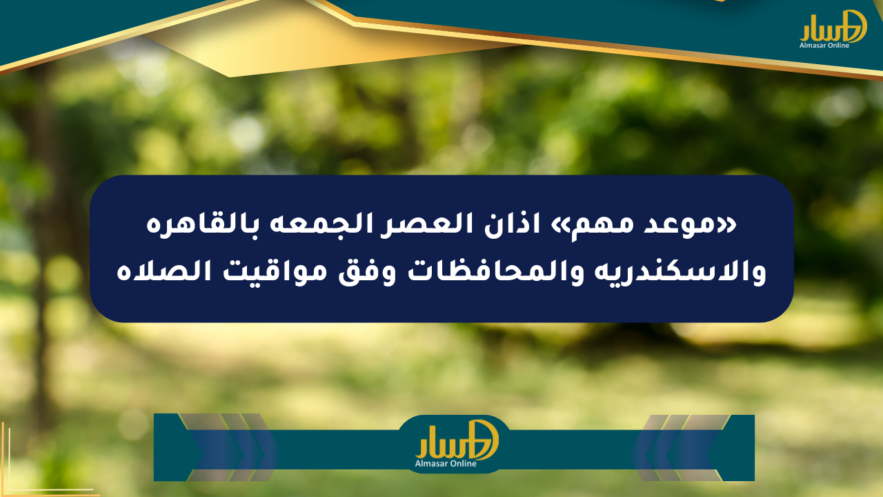 «موعد مهم» أذان العصر الجمعة بالقاهرة والإسكندرية والمحافظات وفق مواقيت الصلاة